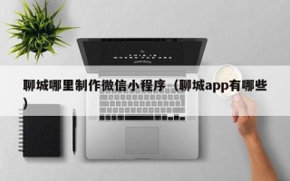 张掖聊城哪里制作微信小程序（聊城app有哪些）
