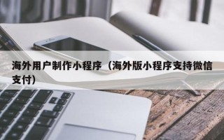 张掖海外用户制作小程序（海外版小程序支持微信支付）