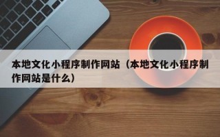 张掖本地文化小程序制作网站（本地文化小程序制作网站是什么）