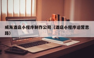 张掖威海酒店小程序制作公司（酒店小程序运营思路）
