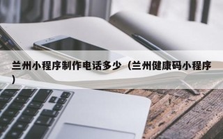 张掖兰州小程序制作电话多少（兰州健康码小程序）